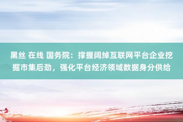 黑丝 在线 国务院：撑握阔绰互联网平台企业挖掘市集后劲，强化平台经济领域数据身分供给