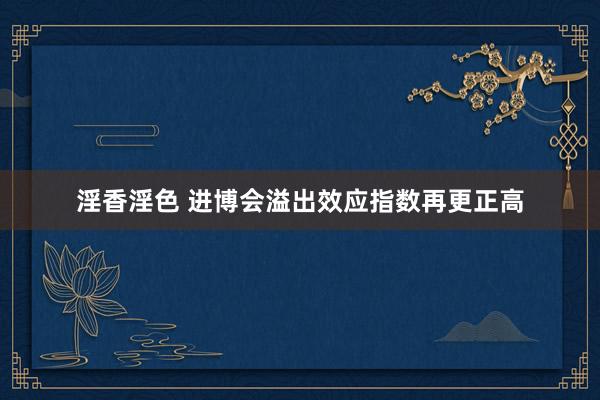 淫香淫色 进博会溢出效应指数再更正高