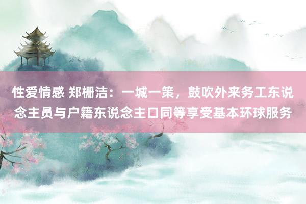 性爱情感 郑栅洁：一城一策，鼓吹外来务工东说念主员与户籍东说念主口同等享受基本环球服务