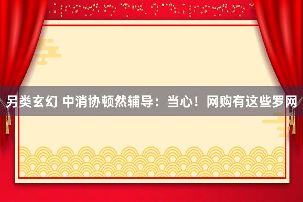 另类玄幻 中消协顿然辅导：当心！网购有这些罗网
