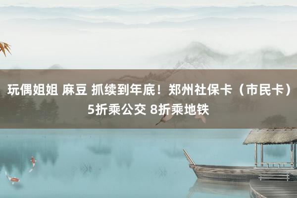 玩偶姐姐 麻豆 抓续到年底！郑州社保卡（市民卡）5折乘公交 8折乘地铁
