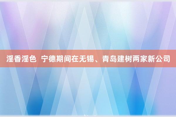 淫香淫色  宁德期间在无锡、青岛建树两家新公司