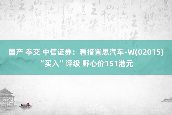 国产 拳交 中信证券：看措置思汽车-W(02015)“买入”评级 野心价151港元
