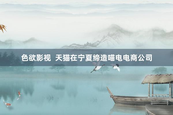 色欲影视  天猫在宁夏缔造喵电电商公司