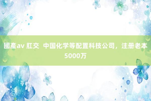 國產av 肛交  中国化学等配置科技公司，注册老本5000万