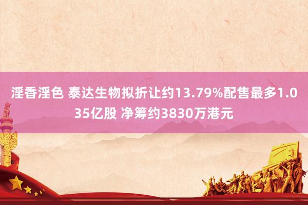淫香淫色 泰达生物拟折让约13.79%配售最多1.035亿股 净筹约3830万港元