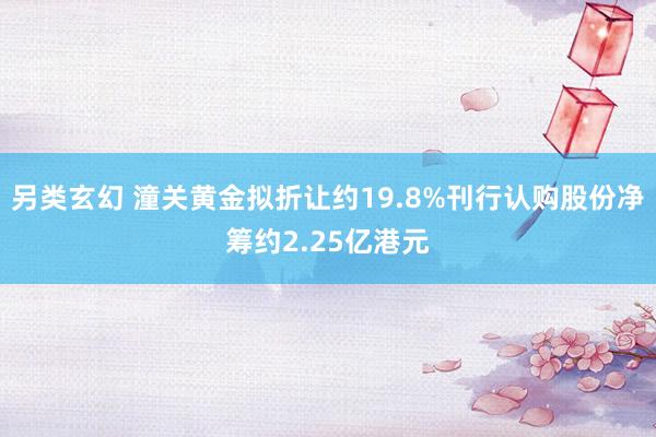 另类玄幻 潼关黄金拟折让约19.8%刊行认购股份净筹约2.25亿港元