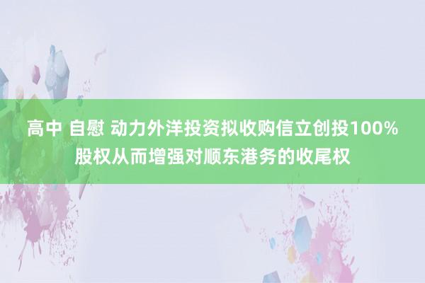 高中 自慰 动力外洋投资拟收购信立创投100%股权从而增强对顺东港务的收尾权
